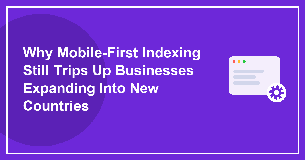 Why Mobile-First Indexing Still Trips Up Businesses Expanding Into New Countries